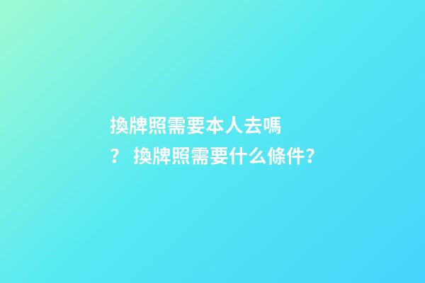 換牌照需要本人去嗎？ 換牌照需要什么條件？